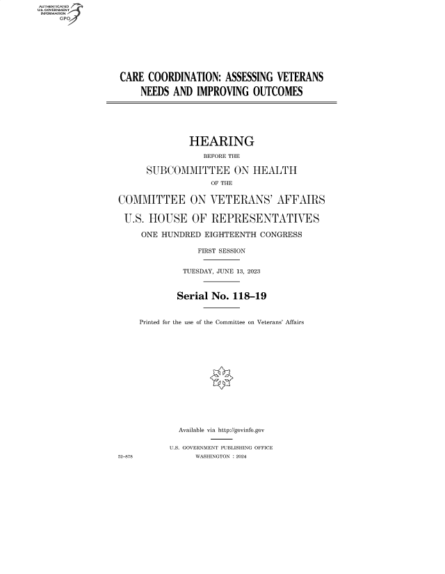 handle is hein.cbhear/fdsysbfce0001 and id is 1 raw text is: AUTHENTICATED
U.S. GOVERNMENT
INFORMATION
     GP









                  CARE  COORDINATION:   ASSESSING   VETERANS

                      NEEDS  AND  IMPROVING   OUTCOMES







                                 HEARING

                                    BEFORE THE

                       SUBCOMMITTEE ON HEALTH
                                     OF THE


                 COMMITTEE ON VETERANS' AFFAIRS


                   U.S. HOUSE OF REPRESENTATIVES

                      ONE  HUNDRED  EIGHTEENTH  CONGRESS

                                  FIRST SESSION


                               TUESDAY, JUNE 13, 2023



                               Serial No. 118-19



                      Printed for the use of the Committee on Veterans' Affairs
















                              Available via http://govinfo.gov


                            U.S. GOVERNMENT PUBLISHING OFFICE
                 52-878           WASHINGTON :2024


