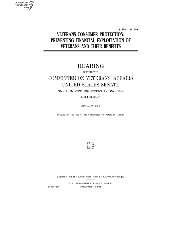 handle is hein.cbhear/fdsysbfdr0001 and id is 1 raw text is: AUTHENTICATED
U.S. GOVERNMENT
INFORMATION
     GP


                                     S. HRG. 118-159

   VETERANS CONSUMER PROTECTION:

PREVENTING FINANCIAL EXPLOITATION OF

     VETERANS AND THEIR BENEFITS


                HEARING

                   BEFORE THE


COMMITTEE ON VETERANS' AFFAIRS

        UNITED STATES SENATE

     ONE  HUNDRED   EIGHTEENTH  CONGRESS

                  FIRST SESSION


                  APRIL 19, 2023


     Printed for the use of the Committee on Veterans' Affairs























     Available via the World Wide Web: http://www.govinfo.gov

            U.S. GOVERNMENT PUBLISHING OFFICE
53-980 PDF       WASHINGTON : 2024


