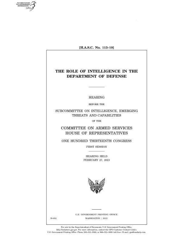 handle is hein.cbhear/fdsysheareu0001 and id is 1 raw text is: [H.A.S.C. No. 113-10]

THE ROLE OF INTELLIGENCE IN THE
DEPARTMENT OF DEFENSE
HEARING
BEFORE THE
SUBCOMMITTEE ON INTELLIGENCE, EMERGING
THREATS AND CAPABILITIES
OF THE
COMMITTEE ON ARMED SERVICES
HOUSE OF REPRESENTATIVES
ONE HUNDRED THIRTEENTH CONGRESS
FIRST SESSION
HEARING HELD
FEBRUARY 27, 2013

U.S. GOVERNMENT PRINTING OFFICE
WASHINGTON : 2013

79-952

For sale by the Superintendent of Documents, U.S. Government Printing Office,
http://bookstore.gpo.gov. For more information, contact the GPO Customer Contact Center,
U.S. Government Printing Office. Phone 202-512-1800, or 866-512-1800 (toll-free). E-mail, gpo@custhelp.com.

AUTHENTICATEO
U.S. GOVERNMENT
INFORMATION
GP


