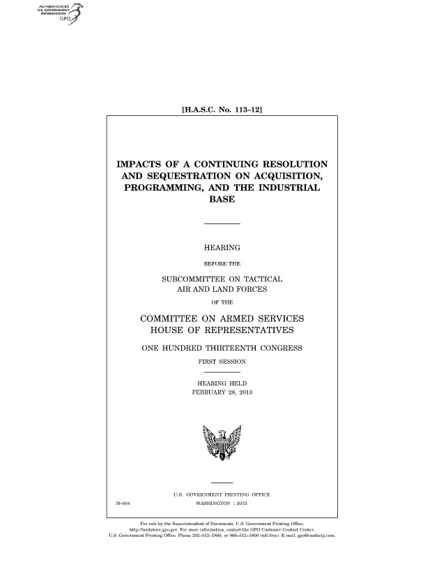 handle is hein.cbhear/fdsyshearev0001 and id is 1 raw text is: [H.A.S.C. No. 113-12]

IMPACTS OF A CONTINUING RESOLUTION
AND SEQUESTRATION ON ACQUISITION,
PROGRAMMING, AND THE INDUSTRIAL
BASE
HEARING
BEFORE THE
SUBCOMMITTEE ON TACTICAL
AIR AND LAND FORCES
OF THE
COMMITTEE ON ARMED SERVICES
HOUSE OF REPRESENTATIVES
ONE HUNDRED THIRTEENTH CONGRESS
FIRST SESSION
HEARING HELD
FEBRUARY 28, 2013

U.S. GOVERNMENT PRINTING OFFICE
WASHINGTON : 2013

79-954

For sale by the Superintendent of Documents, U.S. Government Printing Office,
http://bookstore.gpo.gov. For more information, contact the GPO Customer Contact Center,
U.S. Government Printing Office. Phone 202-512-1800, or 866-512-1800 (toll-free). E-mail, gpo@custhelp.com.

AUTHENTICATEO
U.S. GOVERNMENT
INFORMATION
GP


