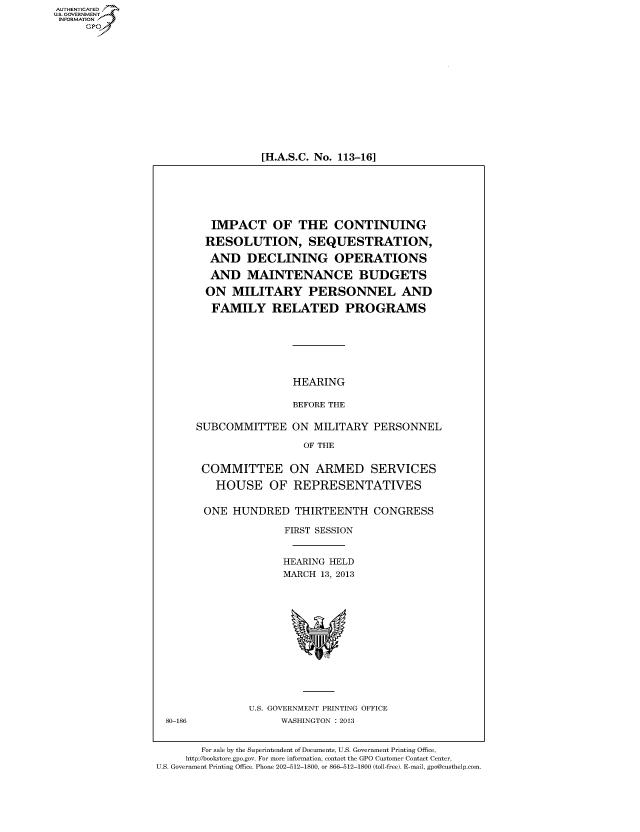 handle is hein.cbhear/fdsyshearfe0001 and id is 1 raw text is: [H.A.S.C. No. 113-16]

IMPACT OF THE CONTINUING
RESOLUTION, SEQUESTRATION,
AND DECLINING OPERATIONS
AND MAINTENANCE BUDGETS
ON MILITARY PERSONNEL AND
FAMILY RELATED PROGRAMS
HEARING
BEFORE THE
SUBCOMMITTEE ON MILITARY PERSONNEL
OF THE
COMMITTEE ON ARMED SERVICES
HOUSE OF REPRESENTATIVES
ONE HUNDRED THIRTEENTH CONGRESS
FIRST SESSION
HEARING HELD
MARCH 13, 2013

U.S. GOVERNMENT PRINTING OFFICE
WASHINGTON : 2013

For sale by the Superintendent of Documents, U.S. Government Printing Office,
http://bookstore.gpo.gov. For more information, contact the GPO Customer Contact Center,
U.S. Government Printing Office. Phone 202-512-1800, or 866-512-1800 (toll-free). E-mail, gpo@custhelp.com.

AUTHENTICATEO
U.S. GOVERNMENT
INFORMATION
GP

80-186



