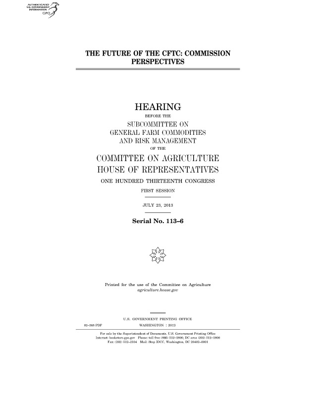 handle is hein.cbhear/fdsyshearsn0001 and id is 1 raw text is: ï»¿AUT-ENTICATED
U.S. GOVERNMENT
INFORMATION
GP

THE FUTURE OF THE CFTC: COMMISSION
PERSPECTIVES

HEARING
BEFORE THE
SUBCOMMITTEE ON
GENERAL FARM COMMODITIES
AND RISK MANAGEMENT
OF THE
COMMITTEE ON AGRICULTURE
HOUSE OF REPRESENTATIVES
ONE HUNDRED THIRTEENTH CONGRESS
FIRST SESSION
JULY 23, 2013
Serial No. 113-6

Printed for the

use of the Committee on Agriculture
agriculture.house.gov

U.S. GOVERNMENT PRINTING OFFICE
82-368 PDF                        WASHINGTON : 2013
For sale by the Superintendent of Documents, U.S. Government Printing Office
Internet: bookstore.gpo.gov Phone: toll free (866) 512-1800; DC area (202) 512-1800
Fax: (202) 512-2104 Mail: Stop IDCC, Washington, DC 20402-0001


