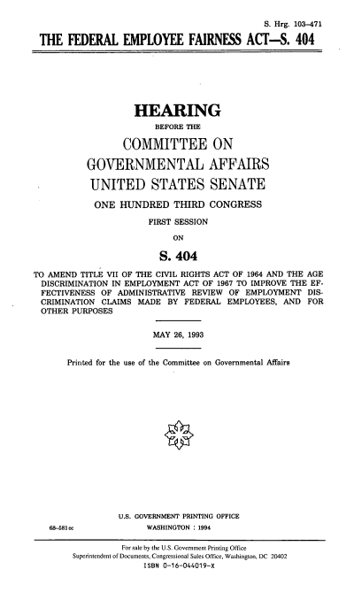 handle is hein.cbhear/fedefa0001 and id is 1 raw text is: S. Hrg. 103-471
THE FEDERAL EMPLOYEE FAIRNESS ACT-S. 404

HEARING
BEFORE THE
COMMITTEE ON
GOVERNMENTAL AFFAIRS
UNITED STATES SENATE
ONE HUNDRED THIRD CONGRESS
FIRST SESSION
ON
S. 404
TO AMEND TITLE VII OF THE CIVIL RIGHTS ACT OF 1964 AND THE AGE
DISCRIMINATION IN EMPLOYMENT ACT OF 1967 TO IMPROVE THE EF-
FECTIVENESS OF ADMINISTRATIVE REVIEW OF EMPLOYMENT DIS-
CRIMINATION CLAIMS MADE BY FEDERAL EMPLOYEES, AND FOR
OTHER PURPOSES

MAY 26, 1993

Printed for the use of the Committee on Governmental Affairs
U.S. GOVERNMENT PRINTING OFFICE

68-581cc

WASHINGTON : 1994

For sale by the U.S. Government Printing Office
Superintendent of Documents, Congressional Sales Office, Washington, DC 20402
ISBN 0-16-044019-X


