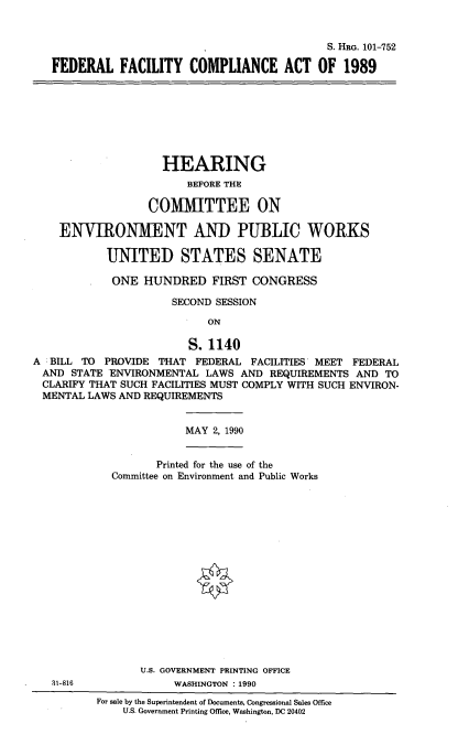 handle is hein.cbhear/ffcao0001 and id is 1 raw text is: 


                                           S. HRG. 101-752

FEDERAL FACILITY COMPLIANCE ACT OF 1989


                    HEARING
                        BEFORE THE

                  COMMITTEE ON

    ENVIRONMENT AND PUBLIC WORKS

           UNITED STATES SENATE

           ONE HUNDRED FIRST CONGRESS

                      SECOND SESSION

                           ON

                        S. 1140
A BILL TO PROVIDE THAT FEDERAL FACILITIES MEET FEDERAL
AND STATE ENVIRONMENTAL LAWS AND REQUIREMENTS AND TO
CLARIFY THAT SUCH FACILITIES MUST COMPLY WITH SUCH ENVIRON-
MENTAL LAWS AND REQUIREMENTS


MAY 2, 1990


                Printed for the use of the
         Committee on Environment and Public Works

















              U.S. GOVERNMENT PRINTING OFFICE
31-816             WASHINGTON : 1990
       For sale by the Superintendent of Documents, Congressional Sales Office
           U.S. Government Printing Office, Washington, DC 20402


