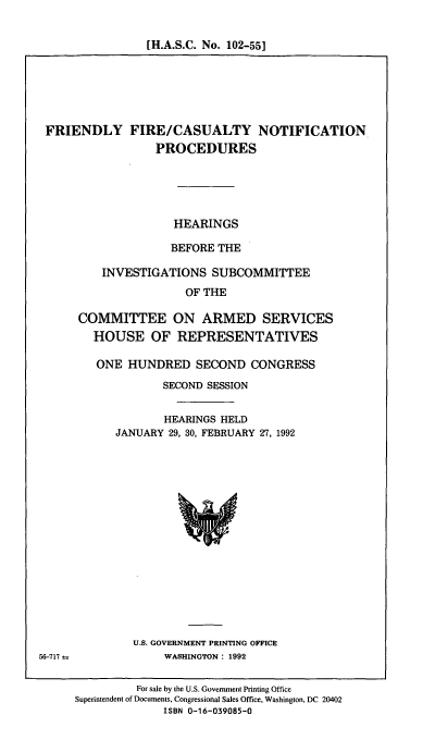 handle is hein.cbhear/ffcnp0001 and id is 1 raw text is: [H.A.S.C. No. 102-551

FRIENDLY FIRE/CASUALTY NOTIFICATION
PROCEDURES
HEARINGS
BEFORE THE
INVESTIGATIONS SUBCOMMITTEE
OF THE
COMMITTEE ON ARMED SERVICES
HOUSE OF REPRESENTATIVES

ONE HUNDRED SECOND CONGRESS
SECOND SESSION
HEARINGS HELD
JANUARY 29, 30, FEBRUARY 27, 1992

U.S. GOVERNMENT PRINTING OFFICE
WASHINGTON : 1992

56-717 as

For sale by the U.S. Government Printing Office
Superintendent of Documents, Congressional Sales Office, Washington, DC 20402
ISBN 0-16-039085-0


