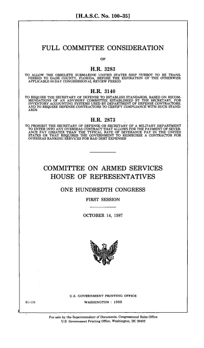 handle is hein.cbhear/flccds0001 and id is 1 raw text is: [H.A.S.C. No. 100-351

FULL COMMITTEE CONSIDERATION
OF
H.R. 3283
TO ALLOW THE OBSOLETE SUBMARINE UNITED STATES SHIP TURBOT TO BE TRANS-
FERRED TO DADE COUNTY, FLORIDA, BEFORE THE EXPIRATION OF THE OTHERWISE
APPLICABLE 60-DAY CONGRESSIONAL REVIEW PERIOD
H.R. 3140
TO REQUIRE THE SECRETARY OF DEFENSE TO ESTABLISH STANDARDS, BASED ON RECOM-
MENDATIONS OF AN ADVISORY COMMITTEE ESTABLISHED BY THE SECRETARY, FOR
INVENTORY ACCOUNTING SYSTEMS USED BY DEPARTMENT OF DEFENSE CONTRACTORS,
AND TO REQUIRE DEFENSE CONTRACTORS TO CERTIFY COMPLIANCE WITH SUCH STAND-
ARDS
H.R. 2873
TO PROHIBIT THE SECRETARY OF DEFENSE OR SECRETARY OF A MILITARY DEPARTMENT
TO ENTER INTO ANY OVERSEAS CONTRACT THAT ALLOWS FOR THE PAYMENT OF SEVER-
ANCE PAY GREATER THAN THE TYPICAL RATE OF SEVERANCE PAY IN THE UNITED
STATES OR THAT REQUIRES THE GOVERNMENT TO REIMBURSE A CONTRACTOR FOR
OVERSEAS BANKING SERVICES FOR BAD DEBT EXPENSES
COMMITTEE ON ARMED SERVICES
HOUSE OF REPRESENTATIVES
ONE HUNDREDTH CONGRESS
FIRST SESSION
OCTOBER 14, 1987

U.S. GOVERNMENT PRINTING OFFICE
WASHINGTON : 1988

81-116

For sale by the Superintendent of Documents, Congressional Sales Office
U.S. Government Printing Office, Washington, DC 20402


