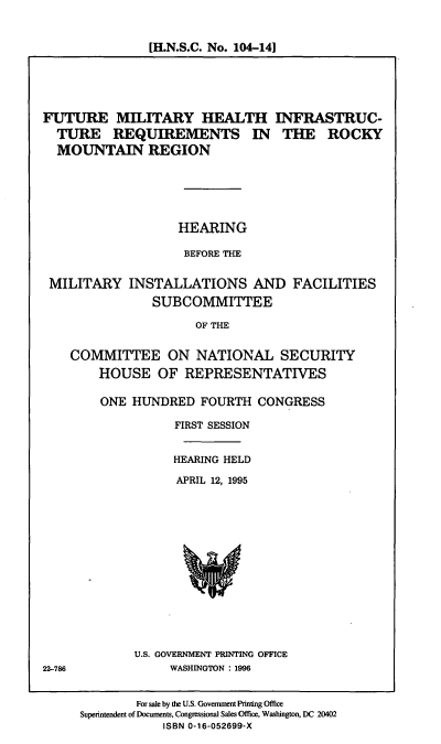 handle is hein.cbhear/fmhir0001 and id is 1 raw text is: [H.N.S.C. No. 104-14]

FUTURE MILITARY HEALTH INFRASTRUC-
TURE REQUIREMENTS IN THE ROCKY
MOUNTAIN REGION
HEARING
BEFORE THE
MILITARY INSTALLATIONS AND FACILITIES
SUBCOMMITTEE
OF THE
COMMITTEE ON NATIONAL SECURITY
HOUSE OF REPRESENTATIVES

ONE HUNDRED FOURTH CONGRESS
FIRST SESSION
HEARING HELD
APRIL 12, 1995

U.S. GOVERNMENT PRINTING OFFICE
WASHINGTON : 1996

22-786

For sale by the U.S. Government Printing Office
Superintendent of Documents, Congressional Sales Office, Washington, DC 20402
ISBN 0-16-052699-X


