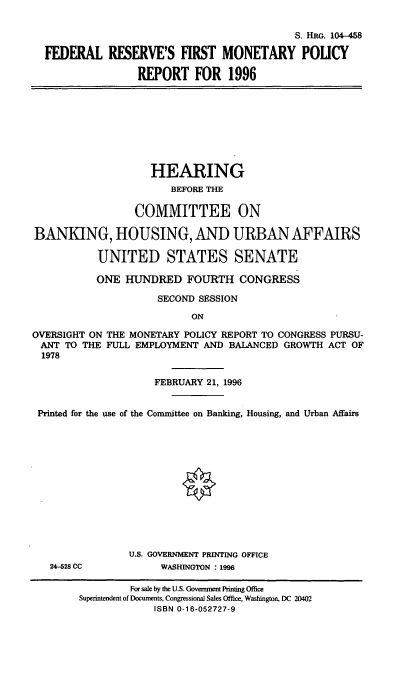 handle is hein.cbhear/fmprvi0001 and id is 1 raw text is: S. HRG. 104-458
FEDERAL RESERVE'S FIRST MONETARY POUCY
REPORT FOR 1996

HEARING
BEFORE THE
COMMITTEE ON
BANKING, HOUSING, AND URBAN AFFAIRS
UNITED STATES SENATE
ONE HUNDRED FOURTH CONGRESS
SECOND SESSION
ON
OVERSIGHT ON THE MONETARY POLICY REPORT TO CONGRESS PURSU-
ANT TO THE FULL EMPLOYMENT AND BALANCED GROWTH ACT OF
1978
FEBRUARY 21, 1996
Printed for the use of the Committee on Banking, Housing, and Urban Affairs
U.S. GOVERNMENT PRINTING OFFICE
2-28 CC             WASHINGTON : 1996
For sale by the U.S. Government Printing Office
Superintendent of Documents, Congressional Sales Office, Washington, DC 20402
ISBN 0-16-052727-9


