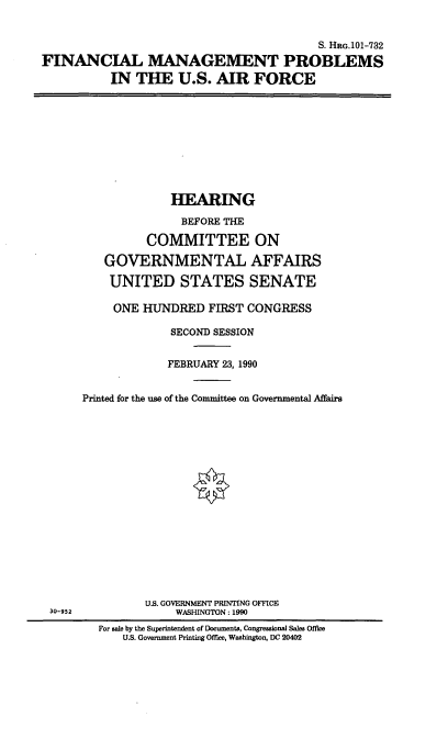 handle is hein.cbhear/fmpusaf0001 and id is 1 raw text is: S. HRc.101-732
FINANCIAL MANAGEMENT PROBLEMS
IN THE U.S. AIR FORCE

HEARING
BEFORE THE
COMMITTEE ON
GOVERNMENTAL AFFAIRS
UNITED STATES SENATE
ONE HUNDRED FIRST CONGRESS
SECOND SESSION
FEBRUARY 23, 1990
Printed for the use of the Committee on Governmental Affairs

30-952

U.S. GOVERNMENT PRINTING OFFICE
WASHINGTON: 1990
For sale by the Superintendent of Documents, Congressional Sales Office
U.S. Government Printing Office, Washington, DC 20402


