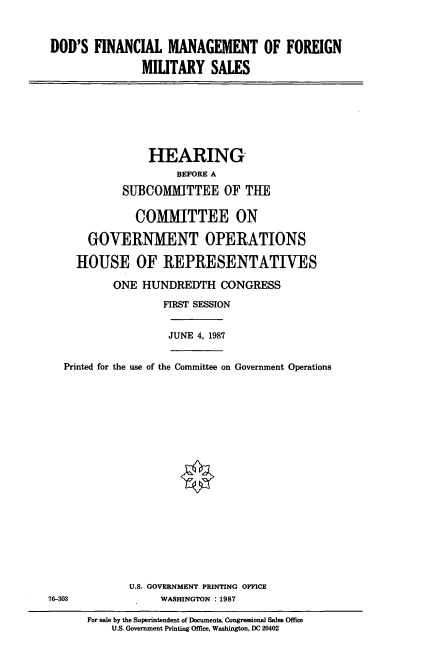 handle is hein.cbhear/fncform0001 and id is 1 raw text is: DOD'S FINANCIAL MANAGEMENT OF FOREIGN
MILITARY SALES
HEARING,
BEFORE A
SUBCOMMITTEE OF THE
COMITTEE ON
GOVERNMENT OPERATIONS
HOUSE OF REPRESENTATIVES
ONE HUNDREDTH CONGRESS
FIRST SESSION
JUNE 4, 1987
Printed for the use of the Committee on Government Operations
U.S. GOVERNMENT PRINTING OFFICE
76-303         WASHINGTON :1987

For sale by the Superintendent of Documents, Congressional Sales Office
U.S. Government Printing Office, Washington, DC 20402


