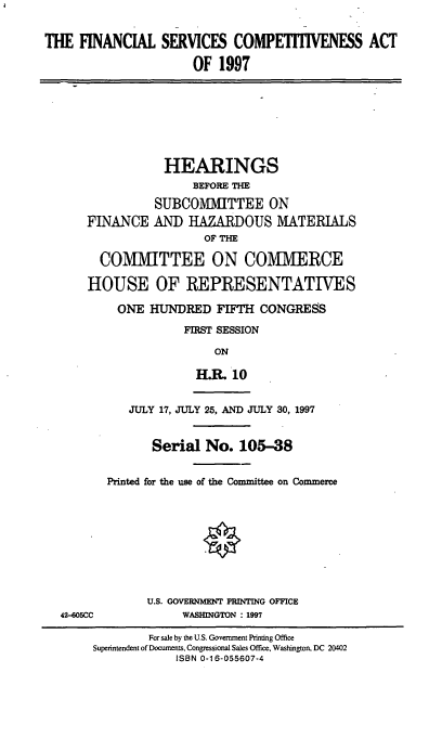 handle is hein.cbhear/fnsca0001 and id is 1 raw text is: THE FINANCIAL SERVICES COMPETITIVENESS ACT
OF 1997

HEARINGS
BEFORE THE
SUBCOMMITTEE ON
FINANCE AND HAZARDOUS MATERIALS
OF THE
COMMITTEE ON COMMIERCE
HOUSE OF REPRESENTATIVES
ONE HUNDRED FIFTH CONGRESS
FIRST SESSION
ON
H.R. 10

42-605CC

JULY 17, JULY 25, AND JULY 30, 1997
Serial No. 105-38
Printed for the use of the Committee on Commerce
U.S. GOVERNMENT PRINTING OFFICE
WASHINGTON : 1997

For sale by the U.S. Government Printing Office
Superintendent of Documents, Congressional Sales Office, Washington, DC 20402
ISBN 0-16-055607-4



