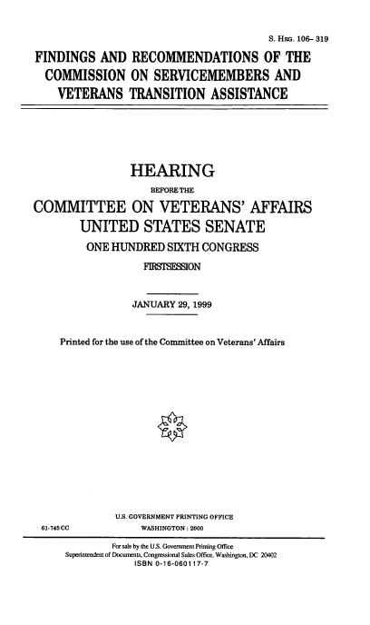 handle is hein.cbhear/frcsv0001 and id is 1 raw text is: 

                                         S. HRG. 106- 319

FINDINGS AND RECOMMENDATIONS OF THE
  COMMISSION ON SERVICEMEMBERS AND
    VETERANS TRANSITION ASSISTANCE


                 HEARING
                    BEFORE THE
COMMITTEE ON VETERANS' AFFAIRS
        UNITED STATES SENATE
        ONE HUNDRED SIXTH CONGRESS
                   FIRTSMION


                 JANUARY 29, 1999


     Printed for the use of the Coimnittee on Veterans' Affairs


U.S. GOVERNMENT PRINTING OFFICE
     WASHINGTON: 2000


61-745CC


        For sale by the U.S. Government Printing Office
Superintendent of Documents, Congressional Sales Office, Washington, DC 20402
            ISBN 0-16-060117-7



