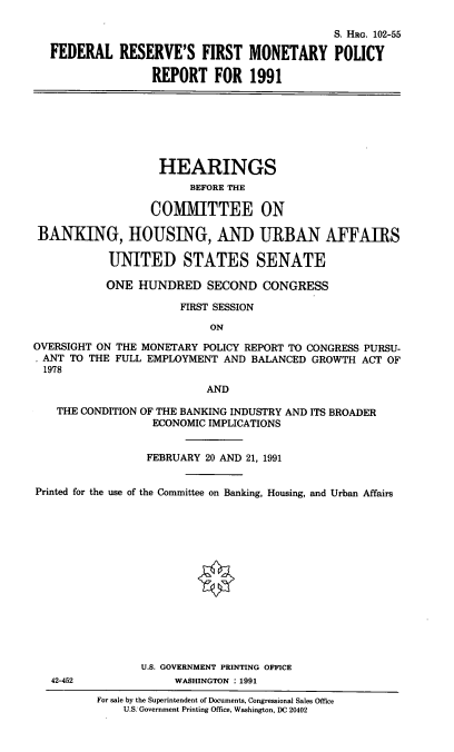 handle is hein.cbhear/frfmpr0001 and id is 1 raw text is: S. HRG. 102-55
FEDERAL RESERVE'S FIRST MONETARY POLICY
REPORT FOR 1991

HEARINGS
BEFORE THE
COMMITTEE ON
BANKING, HOUSING, AND URBAN AFFAIRS
UNITED STATES SENATE
ONE HUNDRED SECOND CONGRESS
FIRST SESSION
ON
OVERSIGHT ON THE MONETARY POLICY REPORT TO CONGRESS PURSU-
ANT TO THE FULL EMPLOYMENT AND BALANCED GROWTH ACT OF
1978
AND
THE CONDITION OF THE BANKING INDUSTRY AND ITS BROADER
ECONOMIC IMPLICATIONS
FEBRUARY 20 AND 21, 1991
Printed for the use of the Committee on Banking, Housing, and Urban Affairs
U.S. GOVERNMENT PRINTING OFFICE
42-452              WASHINGTON : 1991
For sale by the Superintendent of Documents, Congressional Sales Office
U.S. Government Printing Office, Washington, DC 20402


