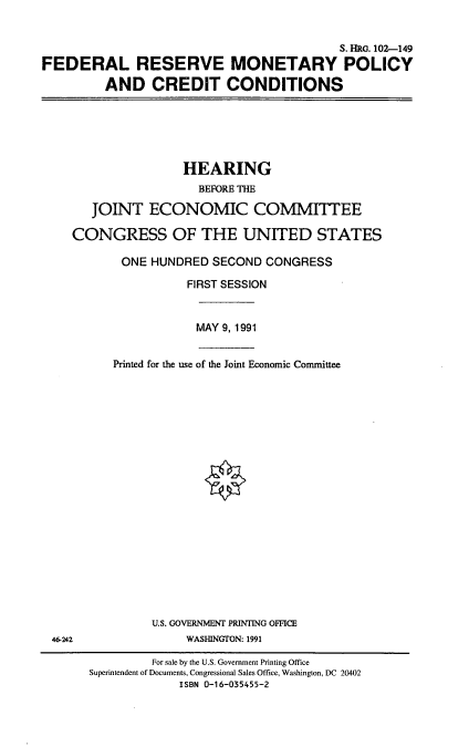 handle is hein.cbhear/frmpcc0001 and id is 1 raw text is: S. HRG. 102-149
FEDERAL RESERVE MONETARY POLICY
AND CREDIT CONDITIONS

HEARING
BEFORE THE
JOINT ECONOMIC COMMITTEE
CONGRESS OF THE UNITED STATES
ONE HUNDRED SECOND CONGRESS
FIRST SESSION

MAY 9, 1991

Printed for the use of the Joint Economic Committee
U.S. GOVERNMENT PRINTING OFFICE
WASHINGTON: 1991

46-242

For sale by the U.S. Government Printing Office
Superintendent of Documents, Congressional Sales Office, Washington, DC 20402
ISBN 0-16-035455-2


