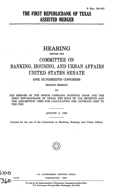 handle is hein.cbhear/frpbnktx0001 and id is 1 raw text is: S. HRG. 100-857
THE FIRST REPUBLICBANK OF TEXAS
ASSISTED MERGER

HEARING
BEFORE THE
COMMITTEE ON
BANKING, HOUSING, AND URBAN AFFAIRS
UNITED STATES SENATE
ONE HUNDREDTH CONGRESS
SECOND SESSION
ON
THE MERGER OF THE NORTH CAROLINA NATIONAL BANK AND THE
FIRST REPUBLICBANK OF TEXAS, THE ROLE OF TAX BENEFITS AND
THE ASSUMPTION USED FOR CALCULATING THE ULTIMATE COST TO
THE FDIC
AUGUST 11, 1988
Printed for the use of the Committee on Banking, Housing, and Urban Affairs

89-605

U.S. GOVERNMENT PRINTING OFFICE
WASHINGTON :1988
For sale by the Superintendent of Documents, Congressional Sales Office
U.S. Government Printing Office, Washington, DC 20402


