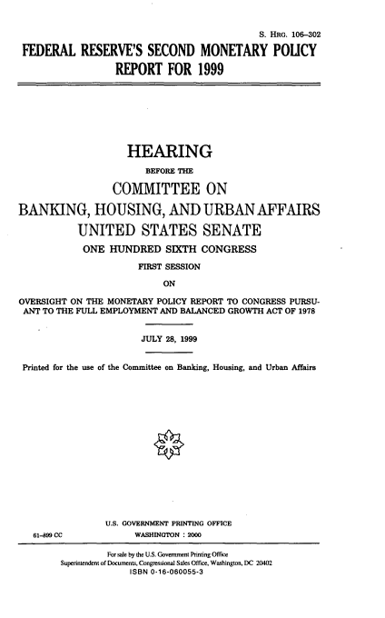 handle is hein.cbhear/frsmpix0001 and id is 1 raw text is: S. HRG. 106-302
FEDERAL RESERVE'S SECOND MONETARY POLICY
REPORT FOR 1999

HEARING
BEFORE THE
COMMITTEE ON
BANKING, HOUSING, AND URBAN AFFAIRS
UNITED STATES SENATE
ONE HUNDRED SIXTH CONGRESS
FIRST SESSION
ON
OVERSIGHT ON THE MONETARY POLICY REPORT TO CONGRESS PURSU-
ANT TO THE FULL EMPLOYMENT AND BALANCED GROWTH ACT OF 1978
JULY 28, 1999
Printed for the use of the Committee on Banking, Housing, and Urban Affairs

61-899 CC

U.S. GOVERNMENT PRINTING OFFICE
WASHINGTON : 2000

For sale by the U.S. Government Printing Office
Superintendent of Documents, Congressional Sales Office, Washington, DC 20402
ISBN 0-16-060055-3



