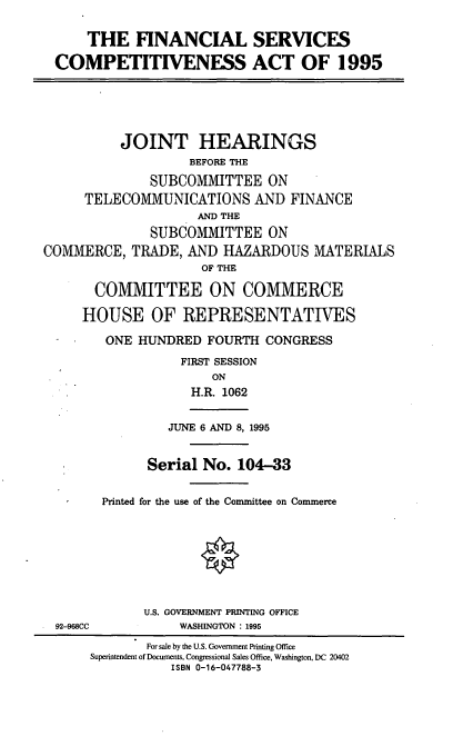 handle is hein.cbhear/fsca0001 and id is 1 raw text is: THE FINANCIAL SERVICES
COMPETITIVENESS ACT OF 1995

JOINT HEARINGS
BEFORE THE
SUBCOMMITTEE ON
TELECOMMUNICATIONS AND FINANCE
AND THE
SUBCOMMITTEE ON
COMMERCE, TRADE, AND HAZARDOUS MATERIALS
OF THE
COMMITTEE ON COMMERCE
HOUSE OF REPRESENTATIVES
ONE HUNDRED FOURTH CONGRESS
FIRST SESSION
ON
H.R. 1062

JUNE 6 AND 8, 1995

92-968CC

Serial No. 104-33
Printed for the use of the Committee on Commerce
U.S. GOVERNMENT PRINTING OFFICE
WASHINGTON: 1995

For sale by the U.S. Government Printing Office
Superintendent of Documents, Congressional Sales Office, Washington, DC 20402
ISBN 0-16-047788-3



