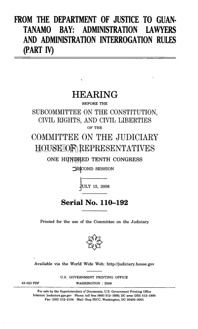 handle is hein.cbhear/ftdojtgb0001 and id is 1 raw text is: 

FROM THE DEPARTMENT OF JUSTICE TO GUAN-
   TANAMO BAY: ADMINISTRATION LAWYERS
   AND ADMINISTRATION INTERROGATION RULES
   (PART IV)





                    HEARING
                       BEFORE THE
      SUBCOMMITTEE ON THE CONSTITUTION,
        CIVIL RIGHTS, AND CIVIL LIBERTIES
                         OF THE
      COMMITTEE ON THE JUDICIARY
      tU0-U      R    REPRE SE NTATI VE S
           ONE HVAIED TENTH CONGRESS
                    JEICOND SESSION

                      FULY 15, 2008

                Serial No. 110-192

         Printed for the use of the Committee on the Judiciary





       Available via the World Wide Web: http://judiciary.house.gov

                U.S. GOVERNMENT PRINTING OFFICE
  43-523 PDF     WASHINGTON : 2009


  For sale by the Superintendent of Documents, U.S. Government Printing Office
Internet: bookstore.gpo.gov Phone: toll free (866) 512-1800; DC area (202) 512-1800
    Fax: (202) 512-2104 Mail: Stop IDCC, Washington, DC 20402-0001


