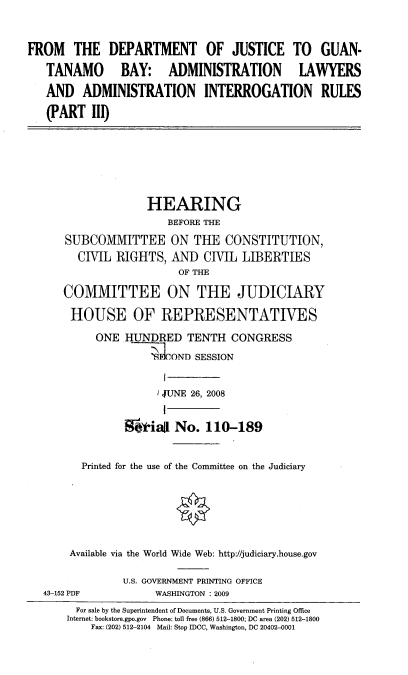 handle is hein.cbhear/ftdojtiii0001 and id is 1 raw text is: 


FROM THE DEPARTMENT OF JUSTICE TO GUAN-

   TANAMO BAY: ADMINISTRATION LAWYERS

   AND ADMINISTRATION INTERROGATION RULES

   (PART 11)







                    HEARING
                       BEFORE THE

      SUBCOMMITTEE ON THE CONSTITUTION,
        CIVIL RIGHTS, AND CIVIL LIBERTIES
                         OF THE

      COMMITTEE ON THE JUDICIARY

      HOUSE OF REPRESENTATWES

           ONE HUNDRED TENTH CONGRESS
                    ----OND SESSION


                    I JUNE 26, 2008


                WOWiaj No. 110-189


         Printed for the use of the Committee on the Judiciary







       Available via the World Wide Web: http://judiciary.house.gov

                U.S. GOVERNMENT PRINTING OFFICE
   43-152 PDF        WASHINGTON : 2009
        For sale by the Superintendent of Documents, U.S. Government Printing Office
      Internet: bookstore.gpo.gov Phone: toll free (866) 512-1800; DC area (202) 512-1800
          Fax: (202) 512-2104 Mail: Stop IDCC, Washington, DC 20402-0001



