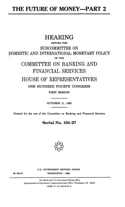 handle is hein.cbhear/ftmyii0001 and id is 1 raw text is: THE FUTURE OF MONEY-PART 2

HEARING
BEFORE THE
SUBCOMMITTEE ON
DOMESTIC AND INTERNATIONAL MONETARY POLICY
OF THE
COMMITTEE ON BANKING AND
FINANCIAL SERVICES
HOUSE OF REPRESENTATIVES
ONE HUNDRED FOURTH CONGRESS
FIRST SESSION
OCTOBER 11, 1995
Printed for the use of the Committee on Banking and Financial Services
Serial No. 104-27
U.S. GOVERNMENT PRINTING OFFICE
20-128 CC             WASHINGTON : 1996
For sale by the U.S. Government Printing Office
Superintendent of Documents, Congressional Sales Office, Washington, DC 20402
ISBN 0-16-052240-4


