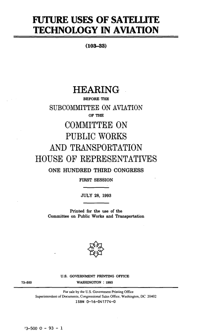 handle is hein.cbhear/fusta0001 and id is 1 raw text is: FUTURE USES OF SATELLITE
TECHNOLOGY IN AVIATION
(103-33)
HEARING
BEFORE THE
SUBCOMMITTEE ON AVIATION
OF THE
COMMITTEE ON
PUBLIC WORKS
AND TRANSPORTATION
HOUSE OF REPRESENTATIVES
ONE HUNDRED THIRD CONGRESS
FIRST SESSION
JULY 28, 1993
Printed for the use of the
Committee on Public Works and Transportation
U.S. GOVERNMENT PRINTING OFFICE
73-600               WASHINGTON : 1993
For sale by the U.S. Government Printing Office
Superintendent of Documents, Congressional Sales Office, Washington, DC 20402
ISBN 0-16-041774-0

?3-500 0 - 93 - 1


