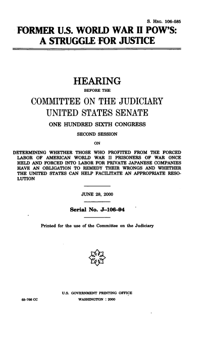 handle is hein.cbhear/fwwps0001 and id is 1 raw text is: 

                                        S. HRG. 106-585
 FORMER U.S. WORLD WAR II POW'S:

        A STRUGGLE -FOR JUSTICE





                  HEARING
                     BEFORE THE

     COMMITTEE ON THE JUDICIARY

          UNITED STATES SENATE
          ONE HUNDRED SIXTH CONGRESS
                   SECOND SESSION
                        ON
DETERMINING WHETHER THOSE WHO PROFITED FROM THE FORCED
LABOR OF AMERICAN WORLD WAR II PRISONERS OF WAR ONCE
HELD AND FORCED INTO LABOR FOR PRIVATE JAPANESE COMPANIES
HAVE AN OBLIGATION TO REMEDY THEIR WRONGS AND WHETHER
THE UNITED STATES CAN HELP FACILITATE AN APPROPRIATE RESO-
LUTION

                    JUNE 28, 2000

                 Serial No. J-106-94

        Printed for the use of the Committee on the Judiciary










               U.S. GOVERNMENT PRINTING OFFICE
   65-766 CC        WASHINGTON : 2000


