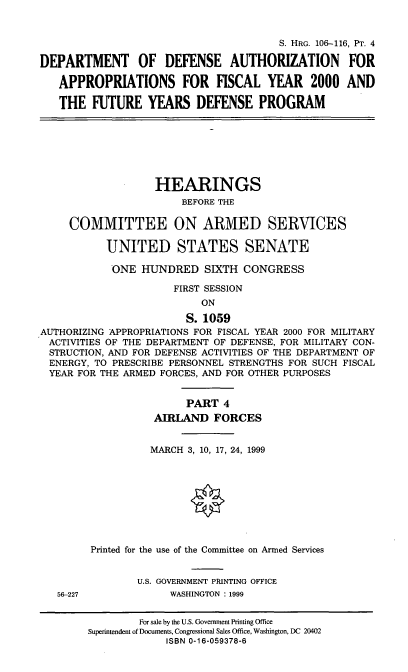 handle is hein.cbhear/fymfyiv0001 and id is 1 raw text is: S. HRG. 106-116, PT. 4
DEPARTMENT OF DEFENSE AUTHORIZATION FOR
APPROPRIATIONS FOR FISCAL YEAR 2000 AND
THE FUTURE YEARS DEFENSE PROGRAM

HEARINGS
BEFORE THE
COMMITTEE ON ARMED SERVICES
UNITED STATES SENATE
ONE HUNDRED SIXTH CONGRESS
FIRST SESSION
ON
S. 1059
AUTHORIZING APPROPRIATIONS FOR FISCAL YEAR 2000 FOR MILITARY
ACTIVITIES OF THE DEPARTMENT OF DEFENSE, FOR MILITARY CON-
STRUCTION, AND FOR DEFENSE ACTIVITIES OF THE DEPARTMENT OF
ENERGY, TO PRESCRIBE PERSONNEL STRENGTHS FOR SUCH FISCAL
YEAR FOR THE ARMED FORCES, AND FOR OTHER PURPOSES

56-227

PART 4
AIRLAND FORCES
MARCH 3, 10, 17, 24, 1999
Printed for the use of the Committee on Armed Services
U.S. GOVERNMENT PRINTING OFFICE
WASHINGTON : 1999

For sale by the U.S. Government Printing Office
Superintendent of Documents, Congressional Sales Office, Washington, DC 20402
ISBN 0-16-059378-6


