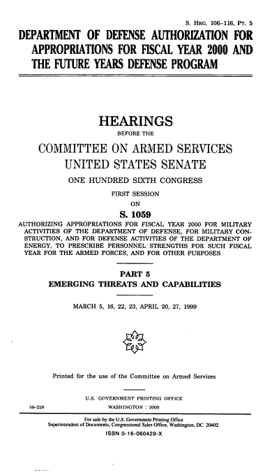 handle is hein.cbhear/fymfyv0001 and id is 1 raw text is: S. HRG. 106-116, Pr. 5
DEPARTMENT OF DEFENSE AUTHORIZATION FOR
APPROPRIATIONS FOR FISCAL YEAR 2000 AND
THE FUTURE YEARS DEFENSE PROGRAM
HEARINGS
BEFORE THE
COMMITTEE ON ARMED SERVICES
UNITED STATES SENATE
ONE HUNDRED SIXTH CONGRESS
FIRST SESSION
ON
S. 1059
AUTHORIZING APPROPRIATIONS FOR FISCAL YEAR 2000 FOR MILITARY
ACTIVITIES OF THE DEPARTMENT OF DEFENSE, FOR MILITARY CON-
STRUCTION, AND FOR DEFENSE ACTIVITIES OF THE DEPARTMENT OF
ENERGY, TO PRESCRIBE PERSONNEL STRENGTHS FOR SUCH FISCAL
YEAR FOR THE ARMED FORCES, AND FOR OTHER PURPOSES
PART 5
EMERGING THREATS AND CAPABILITIES
MARCH 5, 16, 22, 23, APRIL 20, 27, 1999
Printed for the use of the Committee on Armed Services
U.S. GOVERNMENT PRINTING OFFICE
56-228             WASHINGTON : 2000
For sale by the U.S. Government Printing Office
Superintendent of Documents, Congressional Sales Office, Washington, DC 20402
ISBN 0-16-060429-X


