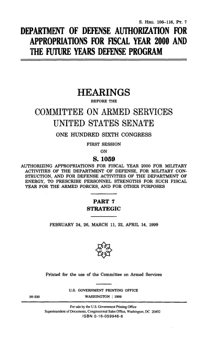 handle is hein.cbhear/fymfyvii0001 and id is 1 raw text is: S. HRG. 106-116, PT. 7
DEPARTMENT OF DEFENSE AUTHORIZATION FOR
APPROPRIATIONS FOR FISCAL YEAR 2000 AND
THE FUTURE YEARS DEFENSE PROGRAM
HEARINGS
BEFORE THE
COMMITTEE ON ARMED SERVICES
UNITED STATES SENATE
ONE HUNDRED SIXTH CONGRESS
FIRST SESSION
ON
S. 1059
AUTHORIZING APPROPRIATIONS FOR FISCAL YEAR 2000 FOR MILITARY
ACTIVITIES OF THE DEPARTMENT OF DEFENSE, FOR MILITARY CON-
STRUCTION, AND FOR DEFENSE ACTIVITIES OF THE DEPARTMENT OF
ENERGY, TO PRESCRIBE PERSONNEL STRENGTHS FOR SUCH FISCAL
YEAR FOR THE ARMED FORCES, AND FOR OTHER PURPOSES
PART 7
STRATEGIC
FEBRUARY 24, 26, MARCH 11, 22, APRIL 14, 1999
Printed for the use of the Committee on Armed Services
U.S. GOVERNMENT PRINTING OFFICE
56-230             WASHINGTON : 1999
For sale by the U.S. Government Printing Office
Superintendent of Documents, Congressional Sales Office, Washington, DC 20402
ISBN 0-16-059946-6


