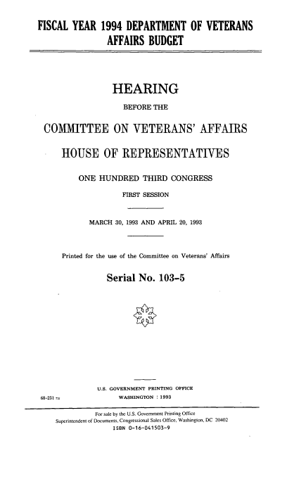 handle is hein.cbhear/fynfdov0001 and id is 1 raw text is: FISCAL YEAR 1994 DEPARTMENT OF VETERANS
AFFAIRS BUDGET

HEARING
BEFORE THE
COMMITTEE ON VETERANS' AFFAIRS
HOUSE OF REPRESENTATIVES
ONE HUNDRED THIRD CONGRESS
FIRST SESSION
MARCH 30, 1993 AND APRIL 20, 1993
Printed for the use of the Committee on Veterans' Affairs
Serial No. 103-5

U.S. GOVERNMENT PRINTING OFFICE
WASHINGTON : 1993

68-251

For sale by the U.S. Government Printing Office
Superintendent of Documents, Congressional Sales Office, Washington, DC 20402
ISBN 0-16-041503-9


