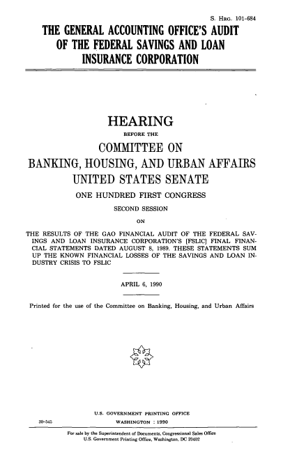 handle is hein.cbhear/gaoa0001 and id is 1 raw text is: S. HRG. 101-684
THE GENERAL ACCOUNTING OFFICE'S AUDIT
OF THE FEDERAL SAVINGS AND LOAN
INSURANCE CORPORATION
HEARING
BEFORE THE
COMMITTEE ON
BANKING, HOUSING, AND URBAN AFFAIRS
UNITED STATES SENATE
ONE HUNDRED FIRST CONGRESS
SECOND SESSION
ON
THE RESULTS OF THE GAO FINANCIAL AUDIT OF THE FEDERAL SAV-
INGS AND LOAN INSURANCE CORPORATION'S [FSLIC] FINAL FINAN-
CIAL STATEMENTS DATED AUGUST 8, 1989. THESE STATEMENTS SUM
UP THE KNOWN FINANCIAL LOSSES OF THE SAVINGS AND LOAN IN-
DUSTRY CRISIS TO FSLIC
APRIL 6, 1990
Printed for the use of the Committee on Banking, Housing, and Urban Affairs
U.S. GOVERNMENT PRINTING OFFICE
30-545             WASHINGTON : 1990
For sale by the Superintendent of Documents, Congressional Sales Office
U.S. Government Printing Office, Washington, DC 20402


