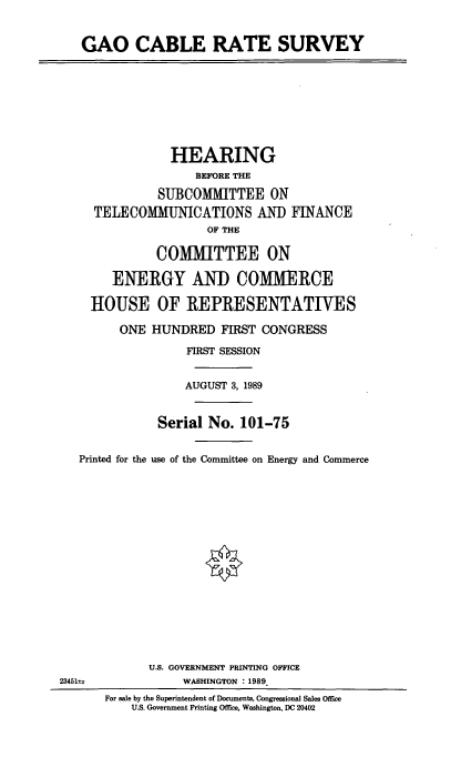 handle is hein.cbhear/gaocrs0001 and id is 1 raw text is: GAO CABLE RATE SURVEY
HEARING
BEFORE THE
SUBCOMMITTEE ON
TELECOMMUNICATIONS AND FINANCE
OF THE
COMMITTEE ON
ENERGY AND COMMERCE
HOUSE OF REPRESENTATIVES
ONE HUNDRED FIRST CONGRESS
FIRST SESSION
AUGUST 3, 1989
Serial No. 101-75
Printed for the use of the Committee on Energy and Commerce
U.S. GOVERNMENT PRINTING OFFICE
234514              WASHINGTON : 1989
For sale by the Superintendent of Documents, Congressional Sales Office
U.S. Government Printing Office, Washington, DC 20402


