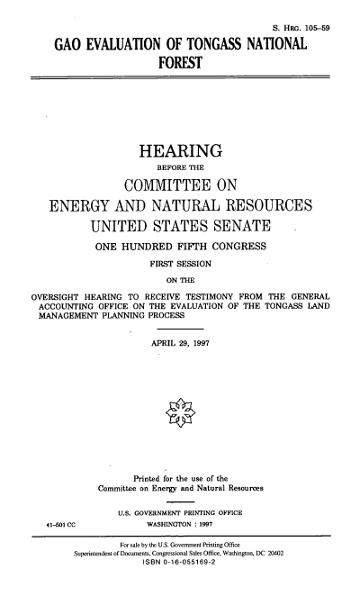 handle is hein.cbhear/gaoet0001 and id is 1 raw text is: S. HaG. 105-59
GAO EVALUATION OF TONGASS NATIONAL
FOREST
HEARING
BEFORE THE
COMMITTEE ON
ENERGY AND NATURAL RESOURCES
UNITED STATES SENATE
ONE HUNDRED FIFTH CONGRESS
FIRST SESSION
ON THE
OVERSIGHT HEARING TO RECEIVE TESTIMONY FROM THE GENERAL
ACCOUNTING OFFICE ON THE EVALUATION OF THE TONGASS LAND
MANAGEMENT PLANNING PROCESS
APRIL 29, 1997
Printed for the use of the
Committee on Energy and Natural Resources
U.S. GOVERNMENT PRINTING OFFICE
41-501 CC           WASHINGTON : 1997
For sale by the U.S. Government Printing Office
Superintendent of Documents, Congressional Sales Office, Washington, DC 20402
ISBN 0-16-055169-2



