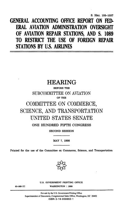 handle is hein.cbhear/gaofrs0001 and id is 1 raw text is: S. HRG. 105-1037
GENERAL ACCOUNTING OFFICE REPORT ON FED-
ERAL AVIATION ADMINISTRATION OVERSIGHT
OF AVIATION      REPAIR STATIONS, AND          S. 1089
TO RESTRICT THE USE OF FOREIGN REPAIR
STATIONS BY U.S. AIRLINES
HEARING
BEFORE THE
SUBCOMMITTEE ON AVIATION
OF THE
COMMITTEE ON COMMERCE,
SCIENCE, AND TRANSPORTATION
UNITED STATES SENATE
ONE HUNDRED FIFTH CONGRESS
SECOND SESSION
MAY 7, 1998
Printed for the use of the Committee on Commerce, Science, and Transportation
U.S. GOVERNMENT PRINTING OFFICE
60-989 CC           WASHINGTON : 1999
For sale by the U.S. Government Printing Office
Superintendent of Documents, Congressional Sales Office, Washington, DC 20402
ISBN 0-16-059862-1


