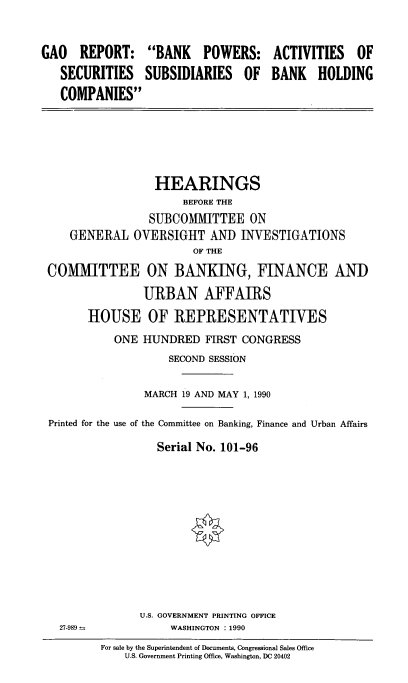 handle is hein.cbhear/gaorep0001 and id is 1 raw text is: GAO REPORT:
SECURITIES
COMPANIES

BANK POWERS:
SUBSIDIARIES OF

ACTIVITIES OF
BANK HOLDING

HEARINGS
BEFORE THE
SUBCOMMITTEE ON
GENERAL OVERSIGHT AND INVESTIGATIONS
OF THE
COMMITTEE ON BANKING, FINANCE AND
URBAN AFFAIRS
HOUSE OF REPRESENTATIVES
ONE HUNDRED FIRST CONGRESS
SECOND SESSION
MARCH 19 AND MAY 1, 1990
Printed for the use of the Committee on Banking, Finance and Urban Affairs
Serial No. 101-96

U.S. GOVERNMENT PRINTING OFFICE
WASHINGTON : 1990

27-989 =

For sale by the Superintendent of Documents, Congressional Sales Office
U.S. Government Printing Office, Washington, DC 20402


