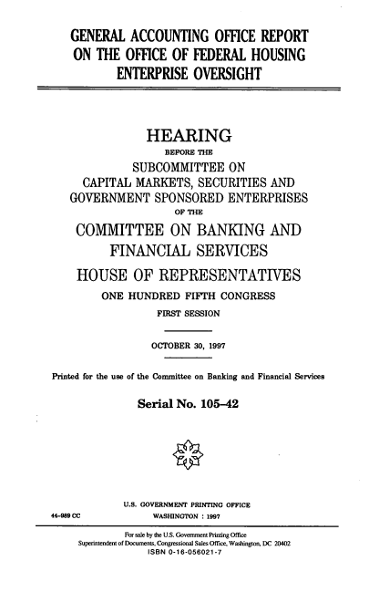 handle is hein.cbhear/gaorfh0001 and id is 1 raw text is: GENERAL ACCOUNTING OFFICE REPORT
ON THE OFFICE OF FEDERAL HOUSING
ENTERPRISE OVERSIGHT

HEARING
BEFORE THE
SUBCOMMITTEE ON
CAPITAL MARKETS, SECURITIES AND
GOVERNMENT SPONSORED ENTERPRISES
OF THE
COMMITTEE ON BANKING AND
FINANCIAL SERVICES
HOUSE OF REPRESENTATIVES
ONE HUNDRED FIFTH CONGRESS
FIRST SESSION
OCTOBER 30, 1997
Printed for the use of the Committee on Banking and Financial Services
Serial No. 105-42
U.S. GOVERNMENT PRINTING OFFICE
44-989 CC             WASHINGTON : 1997
For sale by the U.S. Government Printing Office
Superintendent of Documents, Congressional Sales Office, Washington, DC 20402
ISBN 0-16-056021-7



