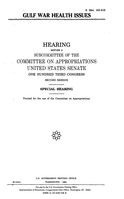 handle is hein.cbhear/gfwhi0001 and id is 1 raw text is: S. HRG. 103-819
GULF WAR HEALTH ISSUES

HEARING
BEFORE A
SUBCOMMITTEE OF THE
COMMITTEE ON APPROPRIATIONS
UNITED STATES SENATE
ONE HUNDRED THIRD CONGRESS
SECOND SESSION
SPECIAL HEARING
Printed for the use of the Committee on Appropriations
U.S. GOVERNMENT PRINTING OFFICE
83-218 cc             WASHINGTON : 1994
For sale by the U.S. Government Printing Office
Superintendent of Documents, Congressional Sales Office, Washington, DC 20402
ISBN 0-16-046158-8


