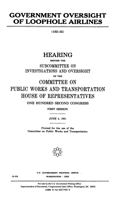 handle is hein.cbhear/gola0001 and id is 1 raw text is: GOVERNMENT OVERSIGHT
OF LOOPHOLE AIRLINES
(102-45)
HEARING
BEFORE THE
SUBCOMMITTEE ON
INVESTIGATIONS AND OVERSIGHT
OF THE
COMMITTEE ON
PUBLIC WORKS AND TRANSPORTATION
HOUSE OF REPRESENTATIVES
ONE HUNDRED SECOND CONGRESS
FIRST SESSION

JUNE 4, 1991

Printed for the use of the
Committee on Public Works and Transportation

U.S. GOVERNMENT PRINTING OFFICE
WASHINGTON : 1992

53-359

For sale by the U.S. Government Printing Office
Superintendent of Documents, Congressional Sales Office, Washington, DC 20402
ISBN 0-16-037793-5


