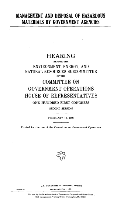 handle is hein.cbhear/govhazmat0001 and id is 1 raw text is: MANAGEMENT AND DISPOSAL OF HAZARDOUS
MATERIALS BY GOVERNMENT AGENCIES

HEARING
BEFORE THE
ENVIRONMENT, ENERGY, AND
NATURAL RESOURCES SUBCOMMITTEE
OF THE
COMMITTEE ON
GOVERNMENT OPERATIONS
HOUSE OF REPRESENTATIVES
ONE HUNDRED FIRST CONGRESS
SECOND SESSION
FEBRUARY 13, 1990
Printed for the use of the Committee on Government Operations

U.S. GOVERNMENT PRINTING OFFICE
WASHINGTON : 1991

35-696 -

For sale by the Superintendent of Documents, Congressional Sales Office
U.S. Government Printing Office, Washington, DC 20402


