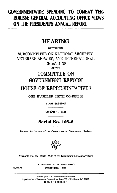 handle is hein.cbhear/govtws0001 and id is 1 raw text is: GOVERNMENTWIDE SPENDING TO COMBAT TER-
RORISM: GENERAL ACCOUNTING OFFICE VIEWS
ON THE PRESIDENT'S ANNUAL REPORT
HEARING
BEFORE THE
SUBCOMMITTEE ON NATIONAL SECURITY,
VETERANS AFFAIRS, AND INTERNATIONAL
RELATIONS
OF THE
COMMITTEE ON
GOVERNMENT REFORM
HOUSE OF REPRESENTATIVES
ONE HUNDRED SIXTH CONGRESS
FIRST SESSION
MARCH 11, 1999
Serial No. 106-6
Printed for.the use of the Committee on Government Reform
Available via the World Wide Web: http://www.house.gov/reform
U.S. GOVERNMENT PRINTING OFFICE
56-509 CC           WASHINGTON : 1999
For sale by the U.S. Government Printing Office
Superintendent of Documents, Congressional Sales Office, Washington, DC 20402
ISBN 0-16-059517-7


