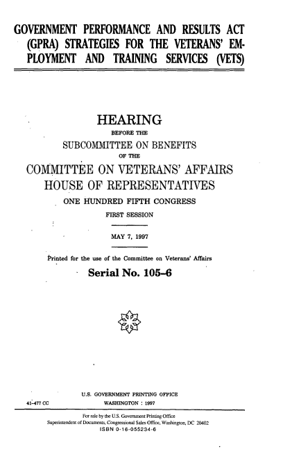 handle is hein.cbhear/gpravt0001 and id is 1 raw text is: GOVERNMENT PERFORMANCE AND RESULTS ACT
(GPRA) STRATEGIES FOR THE VETERANS' EM.
PLOYMENT AND TRAINING SERVICES (VETS)

HEARING
BEFORE THE
SUBCOMMITTEE ON BENEFITS
OF THE
COMMITTEE ON VETERANS' AFFAIRS
HOUSE OF REPRESENTATIVES
ONE HUNDRED FIFTH CONGRESS
FIRST SESSION

MAY 7, 1997

Printed for the use of the Committee on Veterans' Affairs
Serial No. 105-6

U.S. GOVERNMENT PRINTING OFFICE
WASHINGTON : 1997

41-477 CC

For sale by the U.S. Government Printing Office
Superintendent of Documents, Congressional Sales Office, Washington, DC 20402
ISBN 0-16-055234-6


