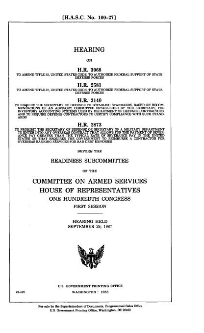 handle is hein.cbhear/hascn0001 and id is 1 raw text is: [H.A.S.C. No. 100-27]
HEARING
ON
H.R. 3068
TO AMEND TITLE 32, UNITED STATES CODE, TO AUTHORIZE FEDERAL SUPPORT OF STATE
DEFENSE FORCES
H.R. 2581
TO AMEND TITLE 32, UNITED STATES CODE, TO AUTHORIZE FEDERAL SUPPORT OF STATE
DEFENSE FORCES
H.R. 3140
TO REQUIRE THE SECRETARY OF DEFENSE TO ESTABLISH STANDARDS, BASED ON RECOM-
MENDATIONS OF AN ADVISORY COMMI'TEE ESTABLISHED BY THE SECRETARY, FOR
INVENTORY ACCOUNTING SYSTEMS USED BY DEPARTMENT OF DEFENSE CONTRACTORS,
AND TO REQUIRE DEFENSE CONTRACTORS TO CERTIFY COMPLIANCE WITH SUCH STAND-
ARDS
H.R. 2873
TO PROHIBIT THE SECRETARY OF DEFENSE OR SECRETARY OF A MILITARY DEPARTMENT
TO ENTER INTO ANY OVERSEAS CONTRACT THAT ALLOWS FOR THE PAYMENT OF SEVER-
ANCE PAY GREATER THAN THE TYPICAL RATE OF SEVERANCE PAY IN THE UNITED
STATES OR THAT REQUIRES THE GOVERNMENT TO REIMBURSE A CONTRACTOR FOR
OVERSEAS BANKING SERVICES FOR BAD DEBT EXPENSES
BEFORE THE
READINESS SUBCOMMITTEE
OF THE
COMMITTEE ON ARMED SERVICES
HOUSE OF REPRESENTATIVES
ONE HUNDREDTH CONGRESS
FIRST SESSION
HEARING HELD
SEPTEMBER 29, 1987
U.S. GOVERNMENT PRINTING OFFICE
79-887                    WASHINGTON: 1988
For sale by the Superintendent of Documents, Congressional Sales Office
U.S. Government Printing Office, Washington, DC 20402


