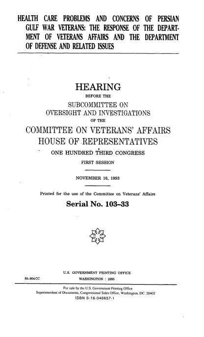 handle is hein.cbhear/hcpcgw0001 and id is 1 raw text is: HEALTH CARE PROBLEMS AND CONCERNS
GULF WAR VETERANS: THE RESPONSE OF
MENT OF VETERANS AFFAIRS AND THE
OF DEFENSE AND RELATED ISSUES

OF PERSIAN
THE DEPART-
DEPARTMENT

HEARING
BEFORE THE
SUBCOMMITTEE ON
OVERSIGHT AND INVESTIGATIONS
OF THE
COMMITTEE ON VETERANS' AFFAIRS
HOUSE OF REPRESENTATIVES
ONE HUNDRED THIRD CONGRESS
FIRST SESSION
NOVEMBER 16, 1993
Printed for the use of the Committee on Veterans' Affairs
Serial No. 103-33
U.S. GOVERNMENT PRINTING OFFICE
80-904CC              WASHINGTON : 1995
For sale by the U.S. Government Printing Office
Superintendent of Documents, Congressional Sales Office. Washington, DC 20402
ISBN 0-16-046657-1


