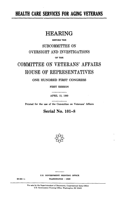 handle is hein.cbhear/hcsagvt0001 and id is 1 raw text is: HEALTH CARE SERVICES FOR AGING VETERANS

HEARING
BEFORE THE
SUBCOMMITTEE ON
OVERSIGHT AND INWESTIGATIONS
OF THE
COMMITTEE ON VETERANS' AFFAIRS
HOUSE OF REPRESENTATIVES
ONE HUNDRED FIRST CONGRESS
FIRST SESSION
APRIL 13, 1989
Printed for the use of the Committee on Veterans' Affairs
Serial No. 101-8

U.S. GOVERNMENT PRINTING OFFICE
WASHINGTON . 1989

98-624

For sale by the Superintendent of Documents, Congressional Sales Office
U.S. Government Printing Office, Washington, DC 20402


