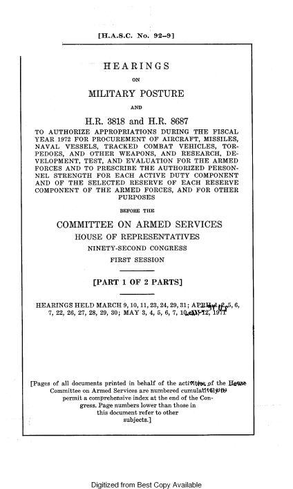 handle is hein.cbhear/hmpaai0001 and id is 1 raw text is: 



                [H.A.S.C. No. 92-9]



                HEARINGS

                       ON

             MILITARY POSTURE

                       AND

            H.R. 3818 and H.R. 8687
 TO AUTHORIZE APPROPRIATIONS DURING THE FISCAL
 YEAR 1972 FOR PROCUREMENT OF AIRCRAFT, MISSILES,
 NAVAL VESSELS, TRACKED COMBAT VEHICLES, TOR-
 PEDOES, AND OTHER WEAPONS, AND RESEARCH, DE-
 VELOPMENT, TEST, AND EVALUATION FOR THE ARMED
 FORCES AND TO PRESCRIBE THE AUTHORIZED PERSON-
 NEL STRENGTH FOR EACH ACTIVE DUTY COMPONENT
 AND OF THE SELECTED RESERVE OF EACH RESERVE
 COMPONENT OF THE ARMED FORCES, AND FOR OTHER
                    PURPOSES

                    BEFORE THE

      COMMITTEE ON ARMED SERVICES
          HOUSE OF REPRESENTATIVES
             NINETY-SECOND CONGRESS
                  FIRST SESSION


              [PART 1 OF 2 PARTS]


 HEARINGS HELD MARCH 9, 10, 11,23,24,29, 31; APRIRy1. 5,6,
    7, 22, 26, 27, 28, 29, 30; MAY 3, 4, 5, 6, 7, 1QpMc-!2, 1971









[Pages of all documents printed in behalf of the actilits -of the IIoQ
    Committee on Armed Services are numbered cumulatllUt1PW
       permit a comprehensive index at the end of the Con-
           gress. Page numbers lower than those in
               this document refer to other
                     subjects.]


Digitized from Best Copy Available


