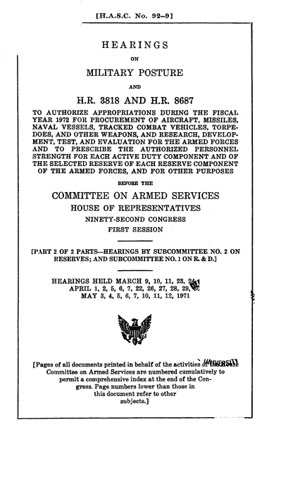handle is hein.cbhear/hmpaaii0001 and id is 1 raw text is: 
[H.A.S.C. No. 92-9]


                HEARINGS

                      ON

            MILITARY POSTURE
                      AND

          H.R. 3818 AND H.R. 8687
TO AUTHORIZE APPROPRIATIONS DURING THE FISCAL
YEAR 1972 FOR PROCUREMENT OF AIRCRAFT, MISSILES,
NAVAL VESSELS, TRACKED COMBAT VEHICLES, TORPE-
DOES, AND OTHER WEAPONS, AND RESEARCH, DEVELOP-
MENT, TEST, AND EVALUATION FOR THE ARMED FORCES
AND TO PRESCRIBE THE AUTHORIZED PERSONNEL
STRENGTH FOR EACH ACTIVE DUTY COMPONENT AND OF
THE SELECTED RESERVE OF EACH RESERVE COMPONENT
OF THE ARMED FORCES, AND FOR OTHER PURPOSES
                   BEFORE THE

     COMMITTEE ON ARMED SERVICES
         HOUSE OF REPRESENTATIVES
            NINETY-SECOND CONGRESS
                 FIRST SESSION


[PART 2 OF 2 PARTS-HEARINGS BY SUBCOMMITTEE NO. 2 ON
     RESERVES; AND SUBCOMMITTEE NO. 1 ON R. & D.]


     HEARINGS HELD MARCH 9, 10, 11, 23, U&I
        APRIL 1, 2, 5, 6, 7, 22, 26, 27, 28, 29,V
           MAY 3, 4, 5, 6, 7, 10, 11, 12, 1971








[Pages of all documents printed in behalf of the activities otRa
   Committee on Armed Services are numbered cumulatively to
      permit a comprehensive index at the end of the Con-
          gress. Page numbers lower than those in
              this document refer to other
                    subjects.)


