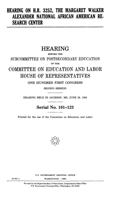handle is hein.cbhear/hmwanfrc0001 and id is 1 raw text is: 

HEARING ON H.R. 3252, THE MARGARET WALKER

   ALEXANDER NATIONAL AFRICAN AMERICAN RE-

   SEARCH CENTER







                   HEARING
                       BEFORE THE
  SUBCOMMITTEE ON POSTSECONDARY EDUCATION
                        OF THE

 COMMITTEE ON EDUCATION AND LABOR

       HOUSE OF REPRESENTATIVES

           ONE HUNDRED FIRST CONGRESS
                    SECOND SESSION


         HEARING HELD IN JACKSON, MS, JUNE 29, 1990


                Serial No. 101-123


      Printed for the use of the Committee on Education and Labor

















                U.S. GOVERNMENT PRINTING OFFICE
   34-655            WASHINGTON : 1990
         For sale by the Superintendent of Documents, Congressional Sales Office
             U.S. Government Printing Office, Washington, DC 20402


