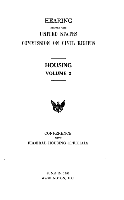 handle is hein.cbhear/houshearii0001 and id is 1 raw text is: 



         HEARING
           BEFORE THE

       UNITED STATES

COMMISSION ON CIVIL RIGHTS




         HOUSING

         VOLUME 2


      CONFERENCE
          WITH
FEDERAL HOUSING OFFICIALS


  JUNE 10, 1959
WASHINGTON, D.C.


