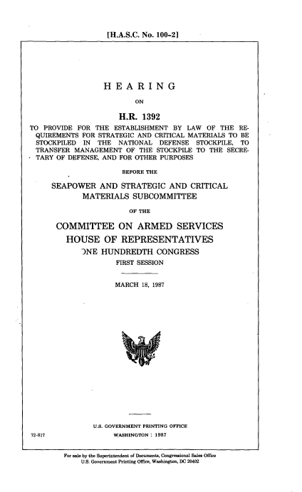 handle is hein.cbhear/hrghro0001 and id is 1 raw text is: [H.A.S.C. No. 100-21

HEARING
ON
H.R. 1392
TO PROVIDE FOR THE ESTABLISHMENT BY LAW OF THE RE-
QUIREMENTS FOR STRATEGIC AND CRITICAL MATERIALS TO BE
STOCKPILED IN THE NATIONAL DEFENSE STOCKPILE, TO
TRANSFER MANAGEMENT OF THE STOCKPILE TO THE SECRE-
TARY OF DEFENSE, AND FOR OTHER PURPOSES
BEFORE THE
SEAPOWER AND STRATEGIC AND CRITICAL
MATERIALS SUBCOMMITTEE
OF THE
COMMITTEE ON ARMED SERVICES
HOUSE OF REPRESENTATIVES
JNE HUNDREDTH CONGRESS
FIRST SESSION

MARCH 18, 1987

U.S. GOVERNMENT PRINTING OFFICE
WASHINGTON : 1987

72-817

For sale by the Superintendent of Documents, Congressional Sales Office
U.S. Government Printing Office, Washington, DC 20402


