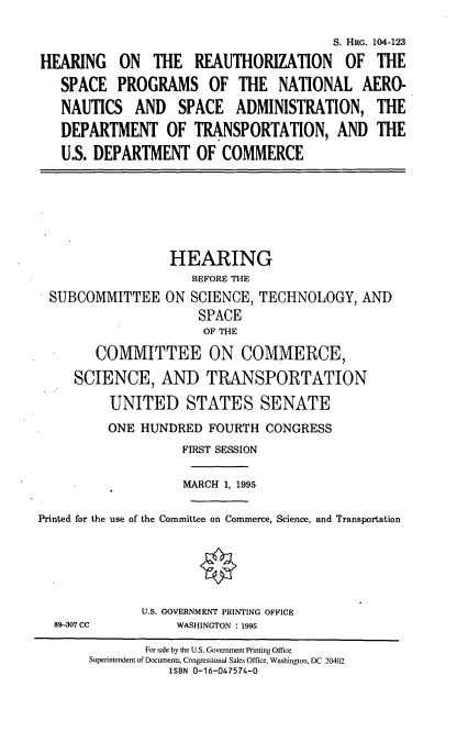 handle is hein.cbhear/hrsp0001 and id is 1 raw text is: S. HRG. 104-123
HEARING ON THE REAUTHORIZATION OF THE
SPACE PROGRAMS OF THE NATIONAL AERO-
NAUTICS AND SPACE ADMINISTRATION, THE
DEPARTMENT OF TRANSPORTATION, AND THE
U.S. DEPARTMENT OF COMMERCE
HEARING
BEFORE THE
SUBCOMMITTEE ON SCIENCE, TECHNOLOGY, AND
SPACE
OF THE
COMMITTEE ON COMMERCE,
SCIENCE, AND TRANSPORTATION
UNITED STATES SENATE
ONE HUNDRED FOURTH CONGRESS
FIRST SESSION
MARCH 1, 1995
Printed for the use of the Committee on Commerce, Science, and Transportation
U.S. GOVERNMENT PRINTING OFFICE
89-307 CC          WASHINGTON : 1995
For sale by the U.S. Government Printing Office
Superintendent of Documents, Congressional Sales Office, Washington, DC 20402
ISBN 0-16-047574-0


